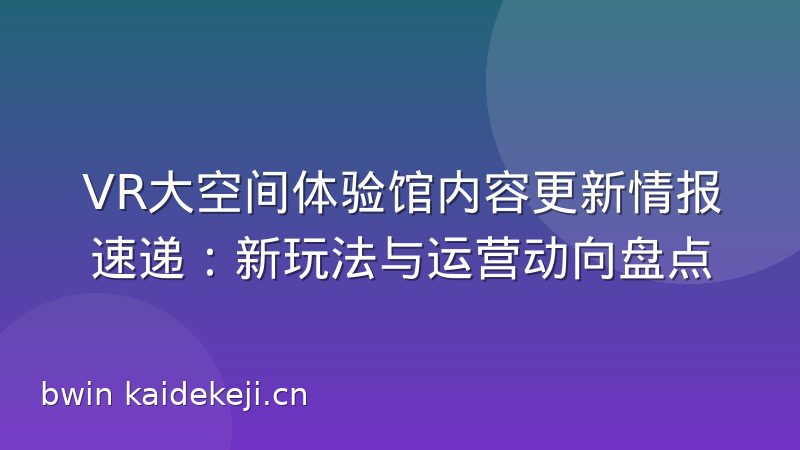 VR大空间体验馆内容更新情报速递：新玩法与运营动向盘点